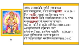 62
रामस्य च सखमा देर्छव, सुग्रीवो नाम वानरः ।
राजा वानरमुख्यानां, स त्वां कौर्लमब्र ीत्।।5.34.36।।
र्छनत्यं िरवत रामस्त्वां, ससुग्रीवस्सलक्ष्मणः *।
र्छदष्ट्या जी वस वैदेर्छह, राक्षसीवर्मागता।।5.34.37।।
नर्छचराद् द्रक्ष्यसे रामं, लक्ष्मणं च महािलम।
मध्ये वानरकोटीनां, सुग्रीवं चार्छमतौजसम।।5.34.38।।
अहं सुग्रीवसर्छचवो, हनुमािाम वानरः ।
प्रर्छवष्टो नगरीं लङ्कां, लङ्घर्छयत्वा महोदर्छधम।।5.34.39।।
क
ृ त्वा मूर्छनत पदन्यासं, रावणस्य दुरात्मनः ।
त्वां द्रष्ट्टुमुपयातोऽहं, समार्छश्रत्य पराक्रमम।।5.34.40।।
 