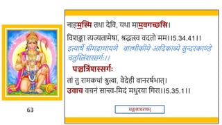 63
नाहमन्ति तर्ा देर्छव, यर्ा माम र्च्छवस।
र्छवर्ङ्का त्यज्यतामेषा, श्रद्धत्स्व वदतो मम।।5.34.41।।
इत्याषे श्रीमद्रामायणे वाल्मीकीये आर्छदकाव्े सुन्दरकाण्डे
चतुस्विंर्स्सगतः ।।
पञ्चवत्रिंशस्सर्गः
तां तु रामकर्ां श्रुत्वा, वैदेही वानरषतिात।
उ ाच वचनं सान्त्त्व-र्छमदं मधुरया र्छगरा।।5.35.1।।
मङ्गलाचरणम
 