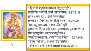 7
न र्छह रामो महातेजा-श्शक्यो जेतुं सुरासुरैः ।
राक्षसैवातर्छप चान्यैवात, िगतः पापजनैररव।।5.27.21।।
रावणि मया र्दष्टः , र्छक्षतौ तैलसमुर्छक्षतः ।
रक्तवासाः र्छपिन्मत्तः , करवीरक
ृ तस्रजः ।।5.27.22।।
र्छवमानात्पुष्पकादद्य, रावणः पर्छततो िुर्छव।
क
ृ ष्यमाणः स्विया र्दष्टो, मुण्डः क
ृ ष्णाम्बरः पुनः ।।5.23।।
रर्ेन खमरयुक्तेन, रक्तमाल्यानुलेपनः ।
र्छपपंस्तैलं हसिृत्यन, भ्रान्तर्छचत्ताक
ु लेस्वन्द्रयः ।।5.27.24।।
गदतिेन ययौ र्ीघ्रं, दर्छक्षणां र्छदर्मास्वस्र्तः ।
पुनरेव मया र्दष्टो, रावणो राक्षसेश्वरः ।।5.27.25।।
 