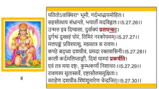 8
पर्छततोऽवास्विरा* िूमौ, गदतिाद्भयमोर्छहतः ।
सहसोत्थाय संभ्रान्तो, ियातो मदर्छवह्वलः ।।5.27.26।।
उन्मत्त इव र्छदग्वासा, दुवातक्यं प्रलपन्बहु।
दुगतन्धं दुस्सहं घोरं, र्छतर्छमरं नरकोपमम।।5.27.27।।
मलपङ्क
ं प्रर्छवश्यार्ु, मग्नस्ति स रावणः ।
कण्ठे िदवा दर्ग्रीवं, प्रमदा रक्तवार्छसनी।।5.27.28।।
काली कदतमर्छलप्ताङ्गी, र्छदर्ं याम्यां प्रकर्गवत।
एवं ति मया र्दष्टः , क
ु म्भकणो र्छनर्ाचरः ।।5.27.29।।
रावणस्य सुतास्सवे, र्दष्टास्तैलसमुर्छक्षताः ।
वराहेण दर्ग्रीव-स्वश्शंर्ुमारेण चेन्द्रर्छजत।।5.27.30।।
 