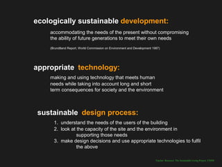 ecologically sustainable development:
    accommodating the needs of the present without compromising
    the ability of future generations to meet their own needs
    (Brundtland Report, World Commission on Environment and Development 1987)




appropriate technology:
    making and using technology that meets human
    needs while taking into account long and short
    term consequences for society and the environment



 sustainable design process:
      1. understand the needs of the users of the building
      2. look at the capacity of the site and the environment in
                 supporting those needs
      3. make design decisions and use appropriate technologies to fulfil
                 the above

                                                                          Teacher Resource: The Sustainable Living Project, UNSW
 