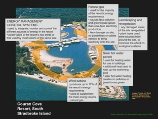Natural gas
                                                               • used for the majority
                                                               of the resort’s energy
                                                               requirements
                                                               • causes less pollution        Landscaping and
ENERGY MANAGEMENT                                              and greenhouse gases
CONTROL SYSTEMS                                                                               revegetation
                                                               than coal-fired electricity    • any damaged areas
• used to integrate, monitor and control the                   production                     of the site revegetated
different sources of energy in the resort                      • less damage on site,         • plant types used
• power used in the resort is two thirds of                    no powerlines or cables        were sourced from
that used by most resorts of the same size                     needed to bring                around the site, to
                                                               electricity onto the site      minimise the effect on
                                                                                              ecological systems

                                                                            Solar hot water
                                                                            panels
                                                                            • used for heating water
                                                                            for use in buildings
                                                                            • additional heat used to
                                                                            heat up the swimming
                                                                            pool
                                                                            • solar hot water heating
                                                                            creates no pollution or
                                               Wind turbine                 greenhouse gases
                                               • produces up to 12% of
                                               the resort’s energy
                                               requirements
                                               • used to supplement                                            Images: Forest and Wood
                                                                                                               Products Research and
                                               the main energy source                                          Development Association,
                                                                                                               1998
                                               - natural gas
         Couran Cove
         Resort, South
         Stradbroke Island                                                          Teacher Resource: The Sustainable Living Project, UNSW
 