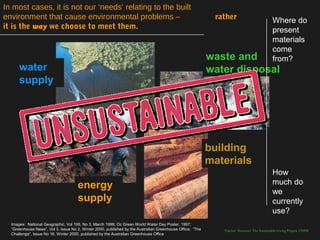 In most cases, it is not our ‘needs’ relating to the built
environment that cause environmental problems –                                                             rather                          Where do
it is the way we choose to meet them.                                                                                                       present
                                                                                                                                            materials
                                                                                                                                            come
                                                                                                           waste and                        from?
      water                                                                                                water disposal
      supply




                                                                                                           building
                                                                                                           materials
                                                                                                                                            How
                                     energy                                                                                                 much do
                                                                                                                                            we
                                     supply                                                                                                 currently
                                                                                                                                            use?
  Images: National Geographic, Vol 195, No 3, March 1999; Oz Green World Water Day Poster, 1997;
  “Greenhouse News”, Vol 3, Issue No 2, Winter 2000, published by the Australian Greenhouse Office; “The      Teacher Resource: The Sustainable Living Project, UNSW
  Challenge”, Issue No 16, Winter 2000, published by the Australian Greenhouse Office
 