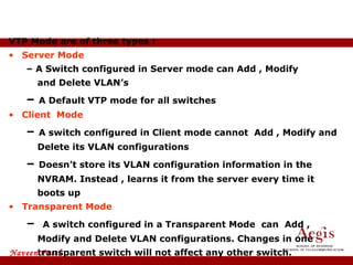 VTP Mode are of three types : Server Mode –  A Switch configured in Server mode can Add , Modify  and Delete VLAN’s –  A Default VTP mode for all switches Client  Mode –  A switch configured in Client mode cannot  Add , Modify and Delete its VLAN configurations –  Doesn’t store its VLAN configuration information in the NVRAM. Instead , learns it from the server every time it boots up Transparent Mode –  A switch configured in a Transparent Mode  can  Add , Modify and Delete VLAN configurations. Changes in one transparent switch will not affect any other switch. VTP Modes 
