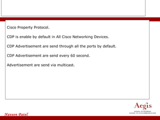 CDP Cisco Property Protocol. CDP is enable by default in All Cisco Networking Devices. CDP Advertisement are send through all the ports by default. CDP Advertisement are send every 60 second. Advertisement are send via multicast. 
