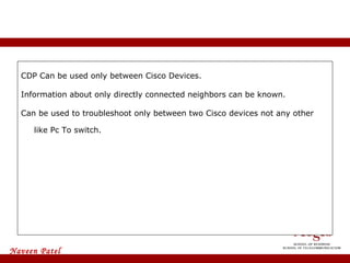 CDP Can be used only between Cisco Devices. Information about only directly connected neighbors can be known. Can be used to troubleshoot only between two Cisco devices not any other like Pc To switch.  Disadvantages Of CDP 