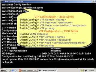 switch65# Config terminal switch65(config)# vtp domain zoom switch65(config)# switch65(config)# vtp mode server vtp password cisco switch65(config)# ^z switch65# show vtp status switch65(config)# vtp pruning VTP Version  : 2 Configuration Revision  : 0 Maximum VLANs supported locally  : 64 Number of existing VLANs  : 7 VTP Operating Mode  : Server VTP Domain Name  : zoom VTP Pruning Mode  : Enabled VTP V2 Mode  : Enabled VTP Traps Generation  : Disabled MD5 digest  : 0xE4 0x74 0xA1 0xA3 0x21 0x8D 0xF1 0xB0 Configuration last modified by 192.168.20.65 at 3-1-93 01:13:25 Local updater ID is 192.168.20.65 on interface Vl1 (lowest numbered VLAN interfa ce found) VTP Configuration – 2950 Series Switch(config)#   VTP Domain <Name> Switch(config)#  VTP Password <password> Switch(config)#  VTP Mode <server/client/transparent> Switch(config)#  VTP pruning VTP Configuration – 2900 Series Switch# VLAN Database Switch(VLAN)#  VTP Domain <Name> Switch(VLAN)#  VTP Password <password> Switch(VLAN)#  VTP Mode <server/client/transparent> Switch(VLAN)#  VTP pruning 