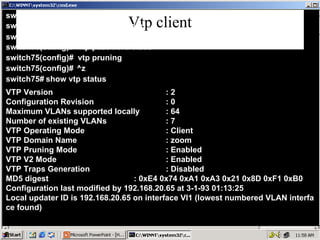 Vtp client switch75# Config terminal switch75(config)# vtp domain zoom switch75(config)# switch75(config)# vtp mode Client vtp password cisco switch75(config)# ^z switch75# show vtp status switch75(config)# vtp pruning VTP Version  : 2 Configuration Revision  : 0 Maximum VLANs supported locally  : 64 Number of existing VLANs  : 7 VTP Operating Mode  : Client VTP Domain Name  : zoom VTP Pruning Mode  : Enabled VTP V2 Mode  : Enabled VTP Traps Generation  : Disabled MD5 digest  : 0xE4 0x74 0xA1 0xA3 0x21 0x8D 0xF1 0xB0 Configuration last modified by 192.168.20.65 at 3-1-93 01:13:25 Local updater ID is 192.168.20.65 on interface Vl1 (lowest numbered VLAN interfa ce found) 