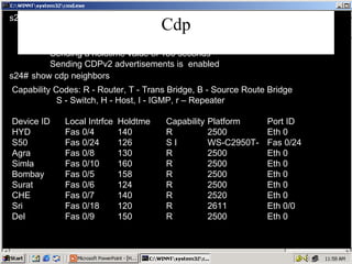 Cdp Capability Codes: R - Router, T - Trans Bridge, B - Source Route Bridge S - Switch, H - Host, I - IGMP, r – Repeater Device ID Local Intrfce Holdtme Capability Platform Port ID HYD Fas 0/4 140 R 2500 Eth 0 S50 Fas 0/24 126 S I WS-C2950T- Fas 0/24 Agra Fas 0/8 130 R 2500 Eth 0 Simla Fas 0/10 160 R 2500 Eth 0 Bombay Fas 0/5 158 R 2500 Eth 0 Surat Fas 0/6 124 R 2500 Eth 0 CHE Fas 0/7 140 R 2520 Eth 0 Sri Fas 0/18 120 R 2611 Eth 0/0 Del Fas 0/9 150 R 2500 Eth 0 s24# Global CDP information: Sending CDP packets every 60 seconds Sending a holdtime value of 180 seconds Sending CDPv2 advertisements is  enabled s24# show cdp neighbors show cdp 