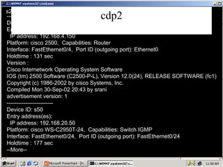 cdp2 s24# show cdp neighbors detail  ------------------------- Device ID: HYD Entry address(es): IP address: 192.168.4.150 Platform: cisco 2500,  Capabilities: Router Interface: FastEthernet0/4,  Port ID (outgoing port): Ethernet0 Holdtime : 131 sec Version :  Cisco Internetwork Operating System Software IOS (tm) 2500 Software (C2500-P-L), Version 12.0(24), RELEASE SOFTWARE (fc1) Copyright (c) 1986-2002 by cisco Systems, Inc. Compiled Mon 30-Sep-02 20:43 by srani advertisement version: 1 ------------------------- Device ID: s50 Entry address(es): IP address: 192.168.20.50 Platform: cisco WS-C2950T-24,  Capabilities: Switch IGMP Interface: FastEthernet0/24,  Port ID (outgoing port): FastEthernet0/24 Holdtime : 177 sec --More-- 