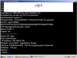 cdp3 Version : Cisco Internetwork Operating System Software IOS (tm) C2950 Software (C2950-I6Q4L2-M), Version 12.1(12c)EA1, RELEASE SOFTWA (fc1) Copyright (c) 1986-2002 by cisco Systems, Inc. Compiled Sun 24-Nov-02 23:31 by antonino advertisement version: 2 Protocol Hello:  OUI=0x00000C, Protocol ID=0x0112; payload len=27, value=00000 0FFFFFFFF010221FF000000000000000BFDFE9800FF0000 VTP Management Domain: ‘zoom' Native VLAN: 1 Duplex: full ------------------------- Device ID: Agra Entry address(es): IP address: 192.168.8.150 Platform: cisco 2500,  Capabilities: Router Interface: FastEthernet0/8,  Port ID (outgoing port): Ethernet0 Holdtime : 174 sec Version : -- More -- 