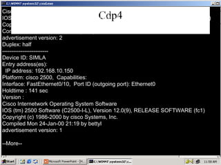 Cdp4 Cisco Internetwork Operating System Software IOS (tm) 2500 Software (C2500-I-L), Version 12.1(12b), RELEASE SOFTWARE (fc1) Copyright (c) 1986-2002 by cisco Systems, Inc. Compiled Fri 01-Feb-02 07:30 by kellythw advertisement version: 2 Duplex: half ------------------------- Device ID: SIMLA Entry address(es): IP address: 192.168.10.150 Platform: cisco 2500,  Capabilities: Interface: FastEthernet0/10,  Port ID (outgoing port): Ethernet0 Holdtime : 141 sec Version : Cisco Internetwork Operating System Software IOS (tm) 2500 Software (C2500-I-L), Version 12.0(9), RELEASE SOFTWARE (fc1) Copyright (c) 1986-2000 by cisco Systems, Inc. Compiled Mon 24-Jan-00 21:19 by bettyl advertisement version: 1 --More-- 