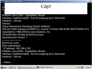 Cdp5 ------------------------- Device ID: Bombay Entry address(es): IP address: 192.168.5.150 Platform: cisco 2500,  Capabilities: Router Interface: FastEthernet0/5,  Port ID (outgoing port): Ethernet0 Holdtime : 135 sec Version : Cisco Internetwork Operating System Software IOS (tm) 2500 Software (C2500-P-L), Version 12.0(24), RELEASE SOFTWARE (fc1) Copyright (c) 1986-2002 by cisco Systems, Inc. Compiled Mon 30-Sep-02 20:43 by srani advertisement version: 1 ------------------------- Device ID: surat Entry address(es): IP address: 192.168.6.150 Platform: cisco 2500,  Capabilities: Router Interface: FastEthernet0/6,  Port ID (outgoing port): Ethernet0 Holdtime : 158 sec -- More-- 