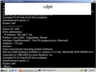 cdp6 Version : Cisco Internetwork Operating System Software IOS (tm) 2500 Software (C2500-I-L), Version 12.1(12b), RELEASE SOFTWARE (fc1) Copyright (c) 1986-2002 by cisco Systems, Inc. Compiled Fri 01-Feb-02 07:30 by kellythw advertisement version: 2 Duplex: half ------------------------- Device ID: CHE Entry address(es): IP address: 192.168.7.150 Platform: cisco 2520,  Capabilities: Router Interface: FastEthernet0/7,  Port ID (outgoing port): Ethernet0 Holdtime : 173 sec Version : Cisco Internetwork Operating System Software IOS (tm) 2500 Software (C2500-I-L), Version 12.1(12b), RELEASE SOFTWARE (fc1) Copyright (c) 1986-2002 by cisco Systems, Inc. Compiled Fri 01-Feb-02 07:30 by kellythw advertisement version: 2 Duplex: half --More-- 