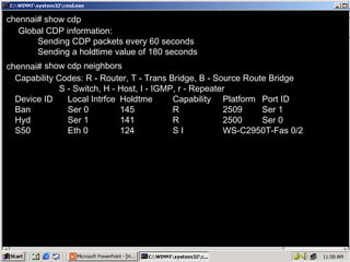chennai#   chennai#   Global CDP information: Sending CDP packets every 60 seconds Sending a holdtime value of 180 seconds Capability Codes: R - Router, T - Trans Bridge, B - Source Route Bridge S - Switch, H - Host, I - IGMP, r - Repeater Device ID Local Intrfce Holdtme Capability Platform Port ID Ban Ser 0 145 R 2509 Ser 1 Hyd Ser 1 141 R 2500 Ser 0 S50 Eth 0 124 S I WS-C2950T-Fas 0/2 show cdp show cdp neighbors 