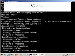 Cdp r 3` Device ID: hyd Entry address (es): IP address: 10.0.0.1 Platform: Cisco 2500,  Capabilities: Router Interface: Serial1,  Port ID (outgoing port): Serial0 Hold time : 175 sec Version : Cisco Internet work Operating System Software IOS (tm) 2500 Software (C2500-I-L), Version 12.1(12b), RELEASE SOFTWARE (fc1) Copyright (c) 1986-2002 by Cisco Systems, Inc. show cdp interface Ethernet0 is up, line protocol is up Encapsulation ARPA Sending CDP packets every 60 seconds Hold time is 180 seconds Serial0 is up, line protocol is up Encapsulation HDLC Sending CDP packets every 60 seconds Hold time is 180 seconds Serial1 is up, line protocol is up Encapsulation HDLC Sending CDP packets every 60 seconds chennai#   