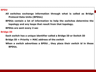 BPDU  All switches exchange information through what is called as Bridge Protocol Data Units (BPDUs) BPDUs contain a lot of information to help the switches determine the topology and any loops that result from that topology. BPDUs are sent every 2 sec Bridge ID Each switch has a unique identifier called a Bridge ID or Switch ID Bridge ID = Priority + MAC address of the switch When a switch advertises a BPDU , they place their switch id in these BPDUs. STP Terminology 