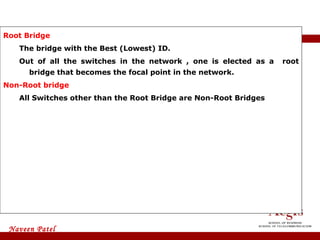 Root Bridge  The bridge with the Best (Lowest) ID.  Out of all the switches in the network , one is elected as a  root bridge that becomes the focal point in the network. Non-Root bridge   All Switches other than the Root Bridge are Non-Root Bridges STP Terminology 