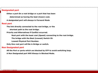 Designated port   Either a port On a root bridge or a port that has been  determined as having the best (lower) cost.  A designated port will always in Forward Mode Root port  The link directly connected to the root bridge, or the  shortest path to the root bridge.  Priority and Alternatives if Conflict occurred.  Root port with the least cost (Speed) connecting to the root bridge. The bridge with the Best (Lowest) Switch ID. Lowest Physical Port Number. Only One root port will Be in Bridge or switch. Non Designated port All the Port or ports which are blocked by STP to avoid switching loop. A Non Designated port Will Always in Blocked Mode. STP Terminology 