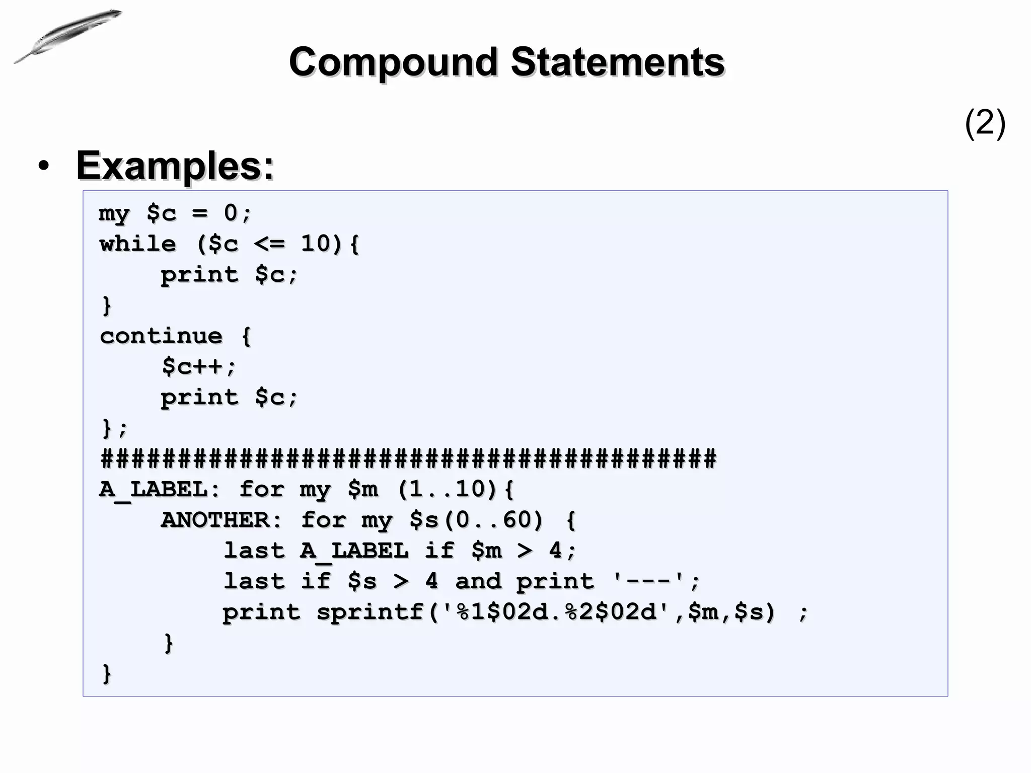 Compound Statements
                                                   (2)
• Examples:
  my $c = 0;
  while ($c <= 10){
      print $c;
  }
  continue {
      $c++;
      print $c;
  };
  ########################################
  A_LABEL: for my $m (1..10){
      ANOTHER: for my $s(0..60) {
          last A_LABEL if $m > 4;
          last if $s > 4 and print '---';
          print sprintf('%1$02d.%2$02d',$m,$s) ;
      }
  }
 