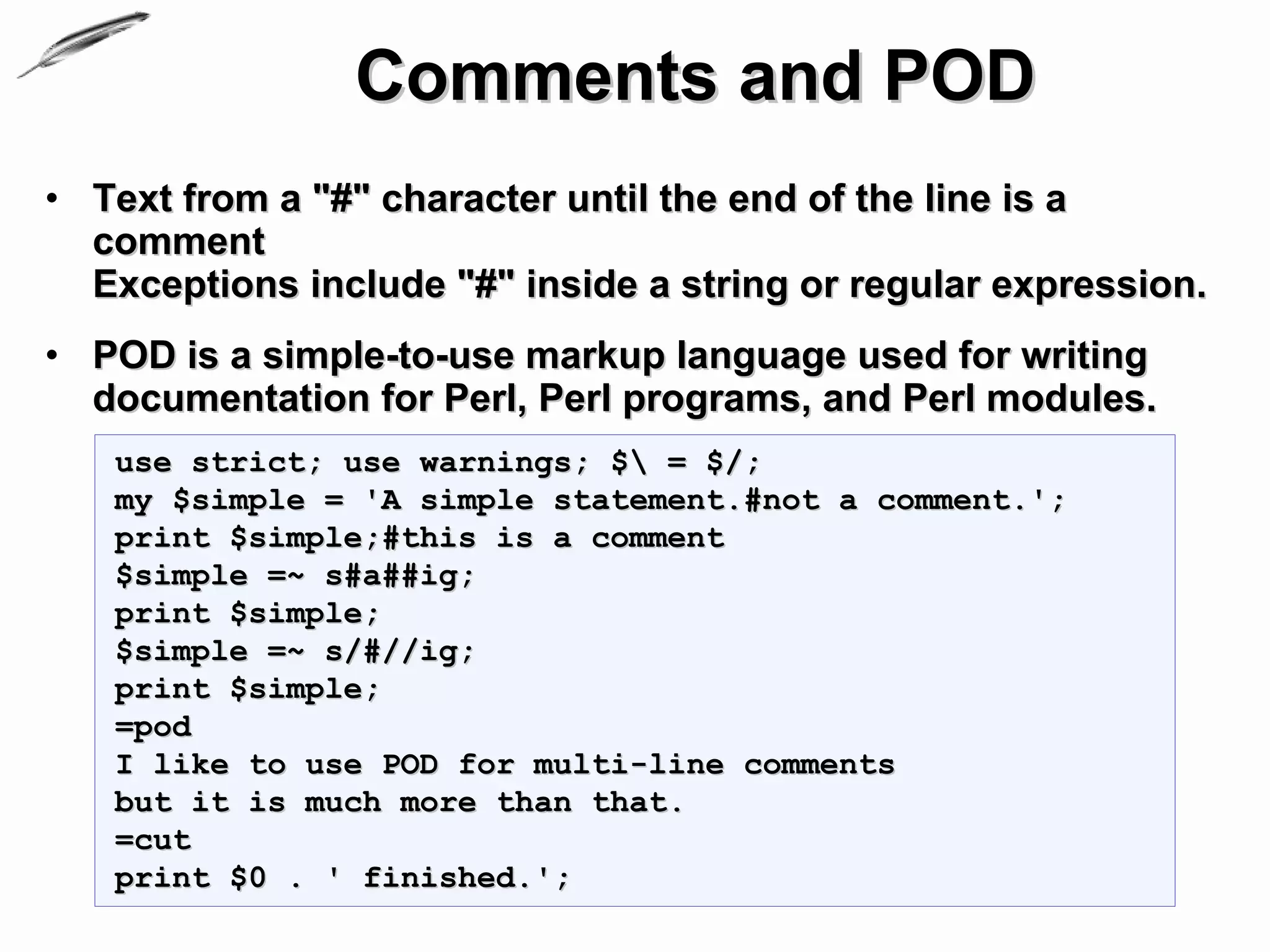 Comments and POD
• Text from a "#" character until the end of the line is a
  comment
  Exceptions include "#" inside a string or regular expression.
• POD is a simple-to-use markup language used for writing
  documentation for Perl, Perl programs, and Perl modules.
   use strict; use warnings; $ = $/;
   my $simple = 'A simple statement.#not a comment.';
   print $simple;#this is a comment
   $simple =~ s#a##ig;
   print $simple;
   $simple =~ s/#//ig;
   print $simple;
   =pod
   I like to use POD for multi-line comments
   but it is much more than that.
   =cut
   print $0 . ' finished.';
 