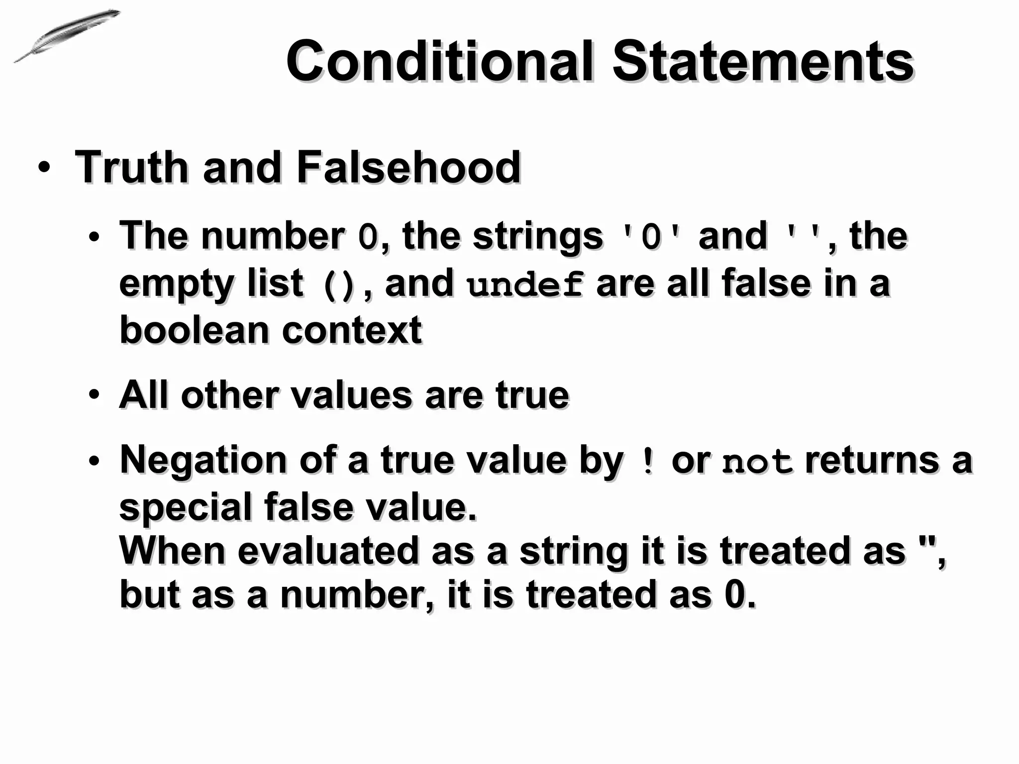 Conditional Statements
• Truth and Falsehood
  • The number 0, the strings '0' and '', the
    empty list (), and undef are all false in a
    boolean context
  • All other values are true
  • Negation of a true value by ! or not returns a
    special false value.
    When evaluated as a string it is treated as '',
    but as a number, it is treated as 0.
 