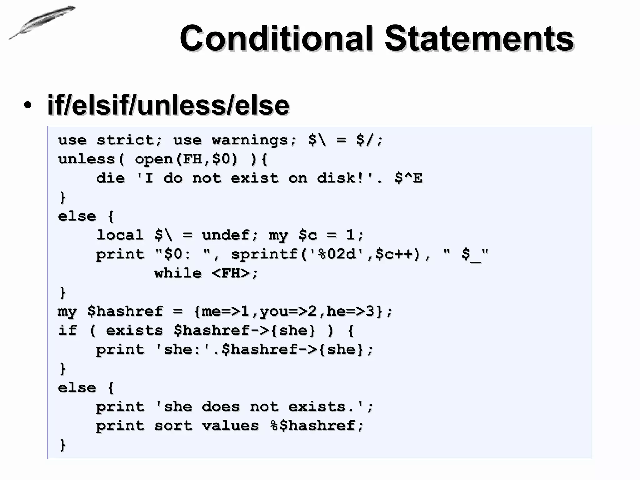 Conditional Statements
• if/elsif/unless/else
  use strict; use warnings; $ = $/;
  unless( open(FH,$0) ){
      die 'I do not exist on disk!'. $^E
  }
  else {
      local $ = undef; my $c = 1;
      print "$0: ", sprintf('%02d',$c++), " $_"
            while <FH>;
  }
  my $hashref = {me=>1,you=>2,he=>3};
  if ( exists $hashref->{she} ) {
      print 'she:'.$hashref->{she};
  }
  else {
      print 'she does not exists.';
      print sort values %$hashref;
  }
 