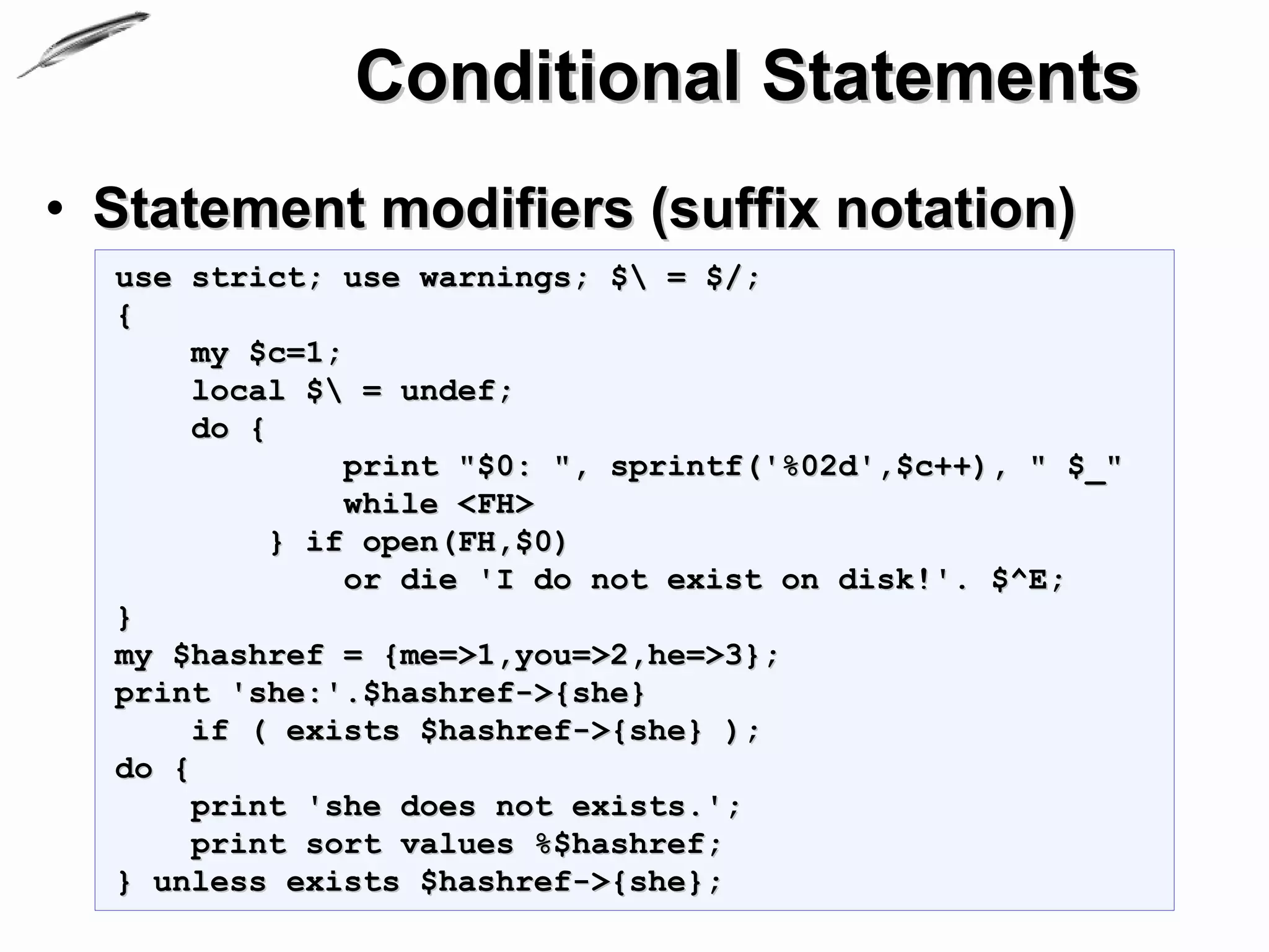 Conditional Statements
• Statement modifiers (suffix notation)
  use strict; use warnings; $ = $/;
  {
       my $c=1;
       local $ = undef;
       do {
               print "$0: ", sprintf('%02d',$c++), " $_"
               while <FH>
           } if open(FH,$0)
               or die 'I do not exist on disk!'. $^E;
  }
  my $hashref = {me=>1,you=>2,he=>3};
  print 'she:'.$hashref->{she}
       if ( exists $hashref->{she} );
  do {
       print 'she does not exists.';
       print sort values %$hashref;
  } unless exists $hashref->{she};
 