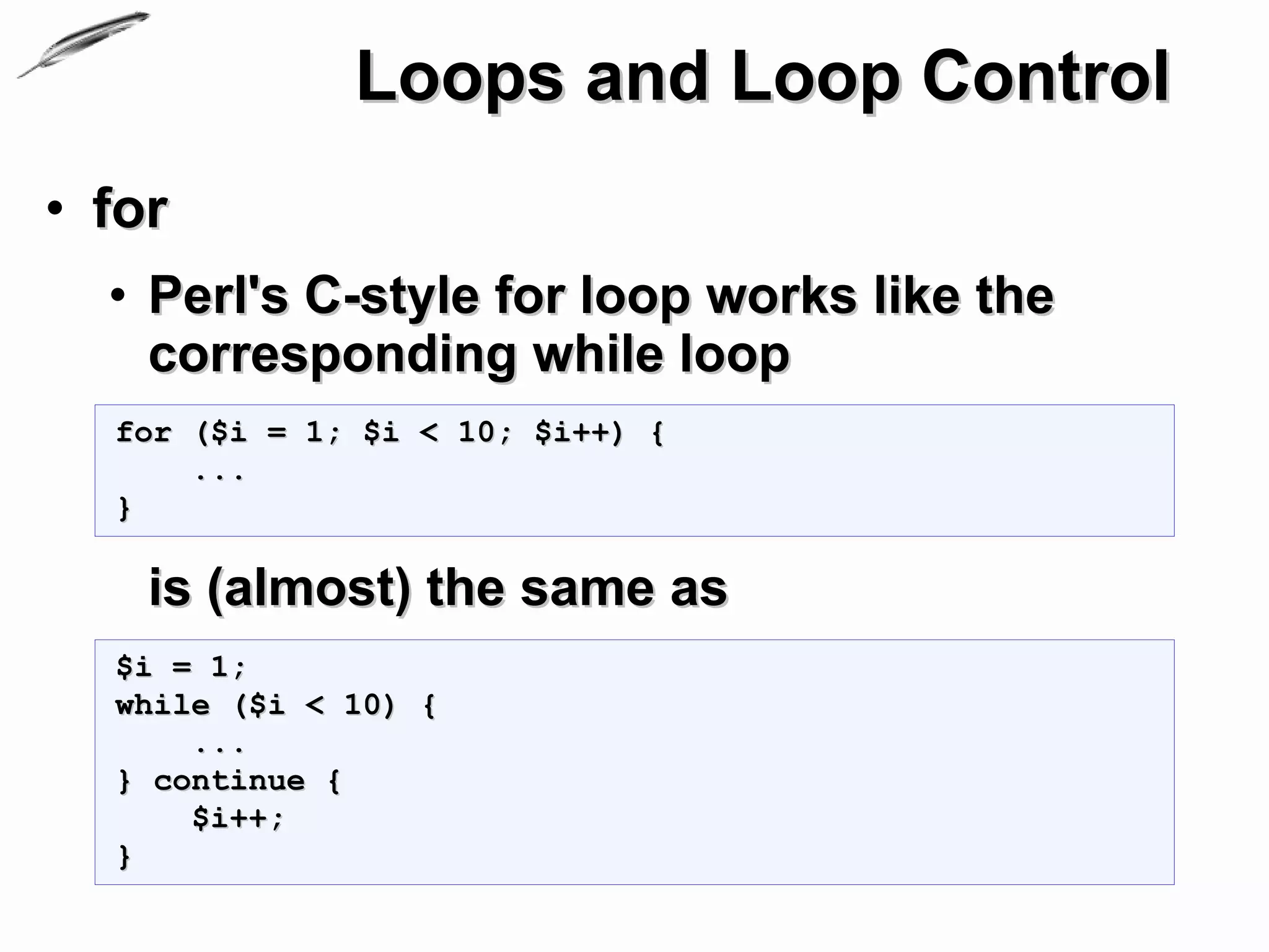 Loops and Loop Control
• for
  • Perl's C-style for loop works like the
    corresponding while loop
  for ($i = 1; $i < 10; $i++) {
      ...
  }

    is (almost) the same as
  $i = 1;
  while ($i < 10) {
      ...
  } continue {
      $i++;
  }
 