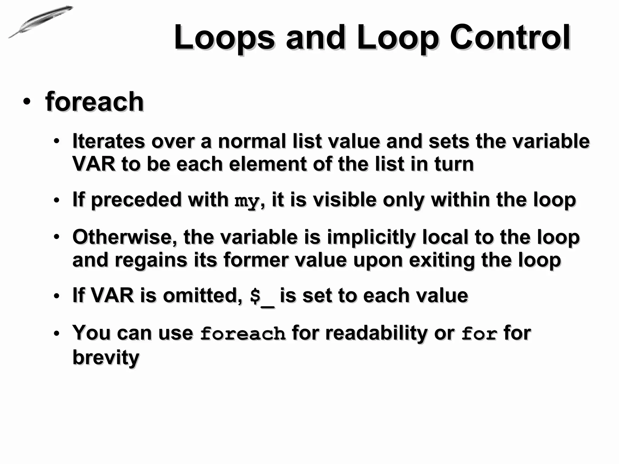 Loops and Loop Control
• foreach
  • Iterates over a normal list value and sets the variable
    VAR to be each element of the list in turn
  • If preceded with my, it is visible only within the loop
  • Otherwise, the variable is implicitly local to the loop
    and regains its former value upon exiting the loop
  • If VAR is omitted, $_ is set to each value
  • You can use foreach for readability or for for
    brevity
 