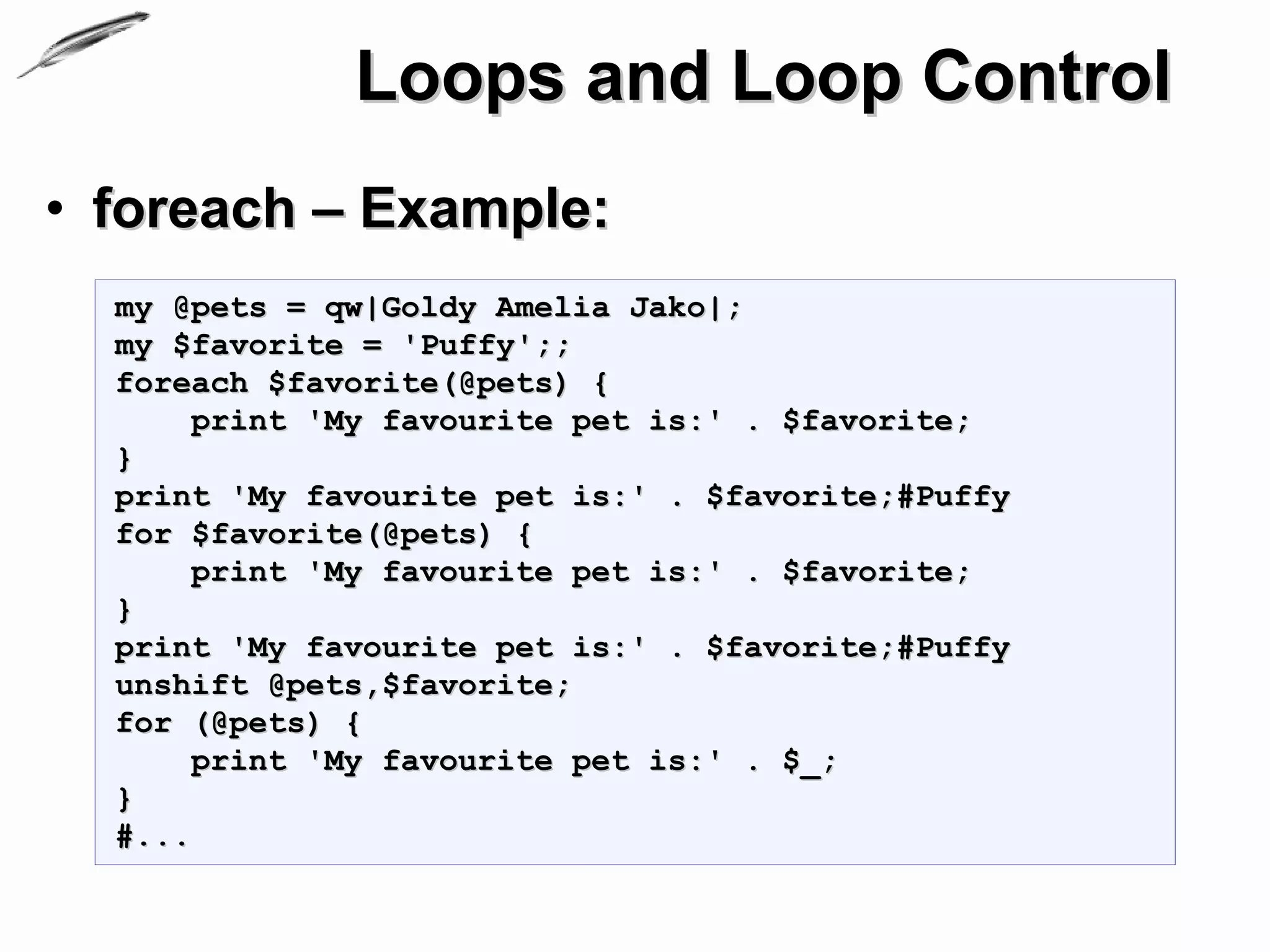 Loops and Loop Control
• foreach – Example:
  my @pets = qw|Goldy Amelia Jako|;
  my $favorite = 'Puffy';;
  foreach $favorite(@pets) {
       print 'My favourite pet is:' . $favorite;
  }
  print 'My favourite pet is:' . $favorite;#Puffy
  for $favorite(@pets) {
       print 'My favourite pet is:' . $favorite;
  }
  print 'My favourite pet is:' . $favorite;#Puffy
  unshift @pets,$favorite;
  for (@pets) {
       print 'My favourite pet is:' . $_;
  }
  #...
 