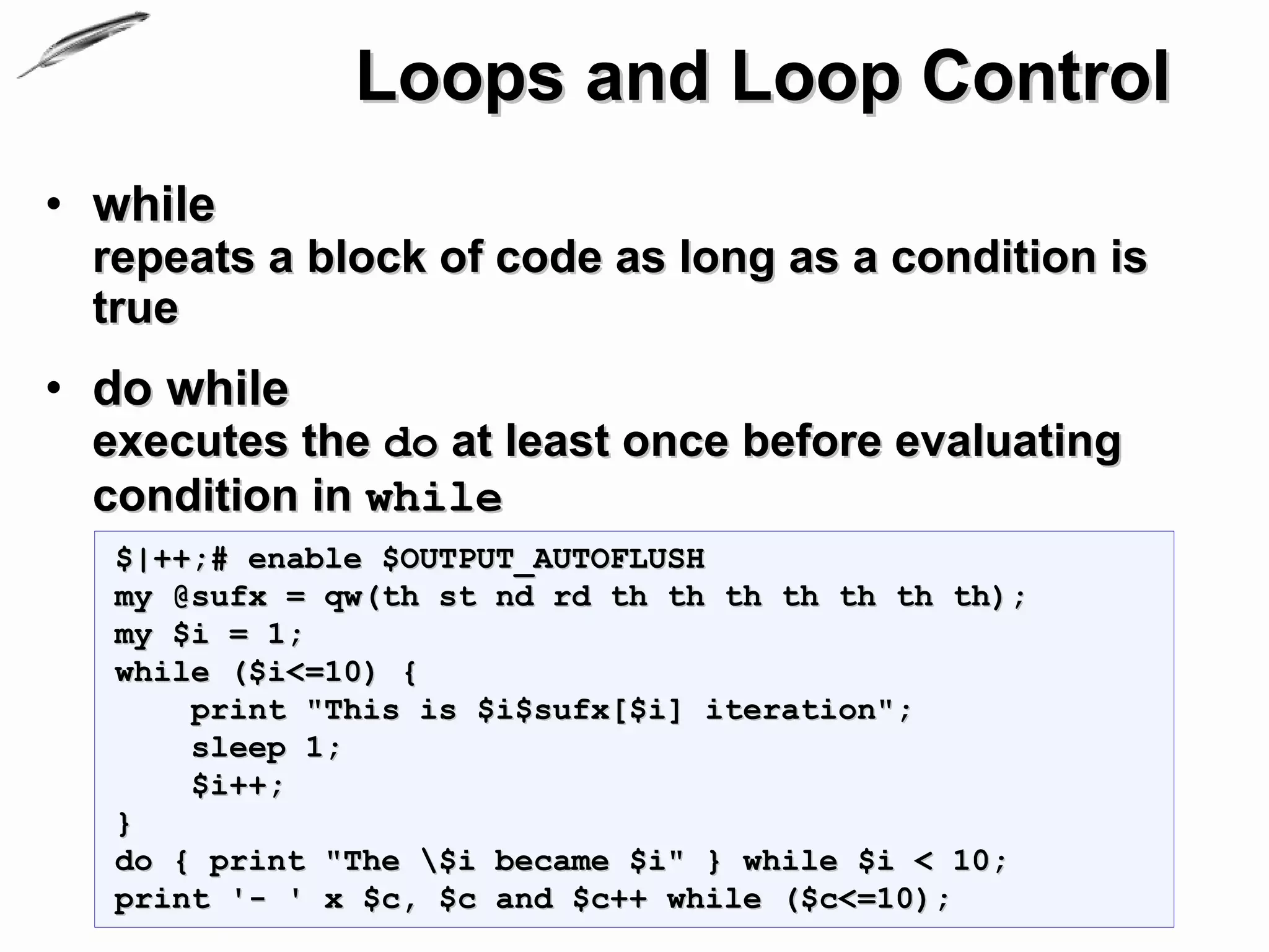 Loops and Loop Control
• while
 repeats a block of code as long as a condition is
 true
• do while
 executes the do at least once before evaluating
 condition in while
  $|++;# enable $OUTPUT_AUTOFLUSH
  my @sufx = qw(th st nd rd th th th th th th th);
  my $i = 1;
  while ($i<=10) {
      print "This is $i$sufx[$i] iteration";
      sleep 1;
      $i++;
  }
  do { print "The $i became $i" } while $i < 10;
  print '- ' x $c, $c and $c++ while ($c<=10);
 