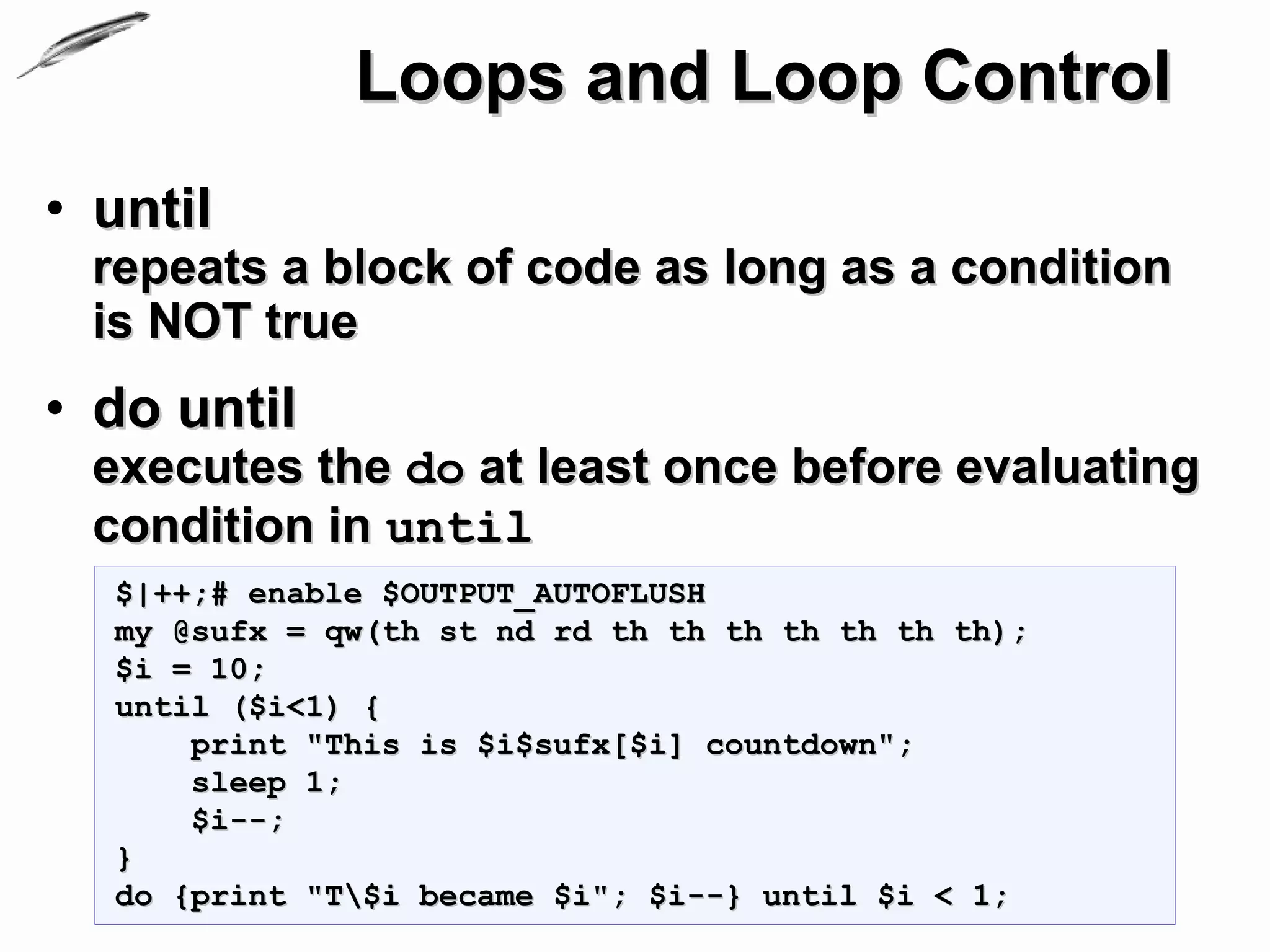 Loops and Loop Control
• until
 repeats a block of code as long as a condition
 is NOT true
• do until
 executes the do at least once before evaluating
 condition in until
  $|++;# enable $OUTPUT_AUTOFLUSH
  my @sufx = qw(th st nd rd th th th th th th th);
  $i = 10;
  until ($i<1) {
      print "This is $i$sufx[$i] countdown";
      sleep 1;
      $i--;
  }
  do {print "T$i became $i"; $i--} until $i < 1;
 