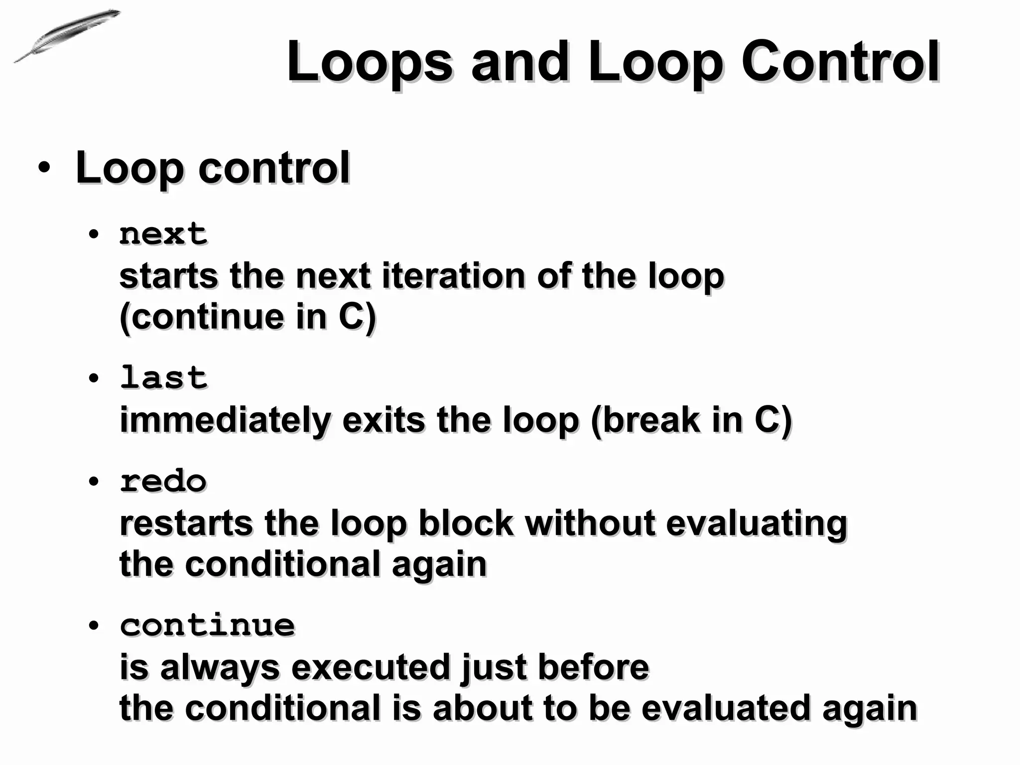 Loops and Loop Control
• Loop control
  • next
    starts the next iteration of the loop
    (continue in C)
  • last
    immediately exits the loop (break in C)
  • redo
    restarts the loop block without evaluating
    the conditional again
  • continue
    is always executed just before
    the conditional is about to be evaluated again
 