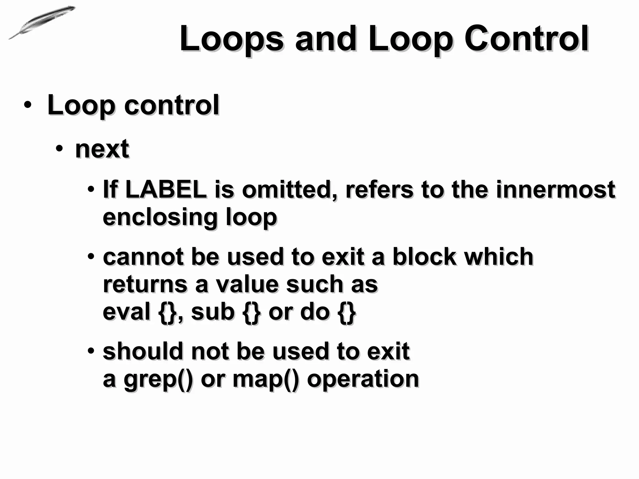 Loops and Loop Control
• Loop control
  • next
    • If LABEL is omitted, refers to the innermost
      enclosing loop
    • cannot be used to exit a block which
      returns a value such as
      eval {}, sub {} or do {}
    • should not be used to exit
      a grep() or map() operation
 