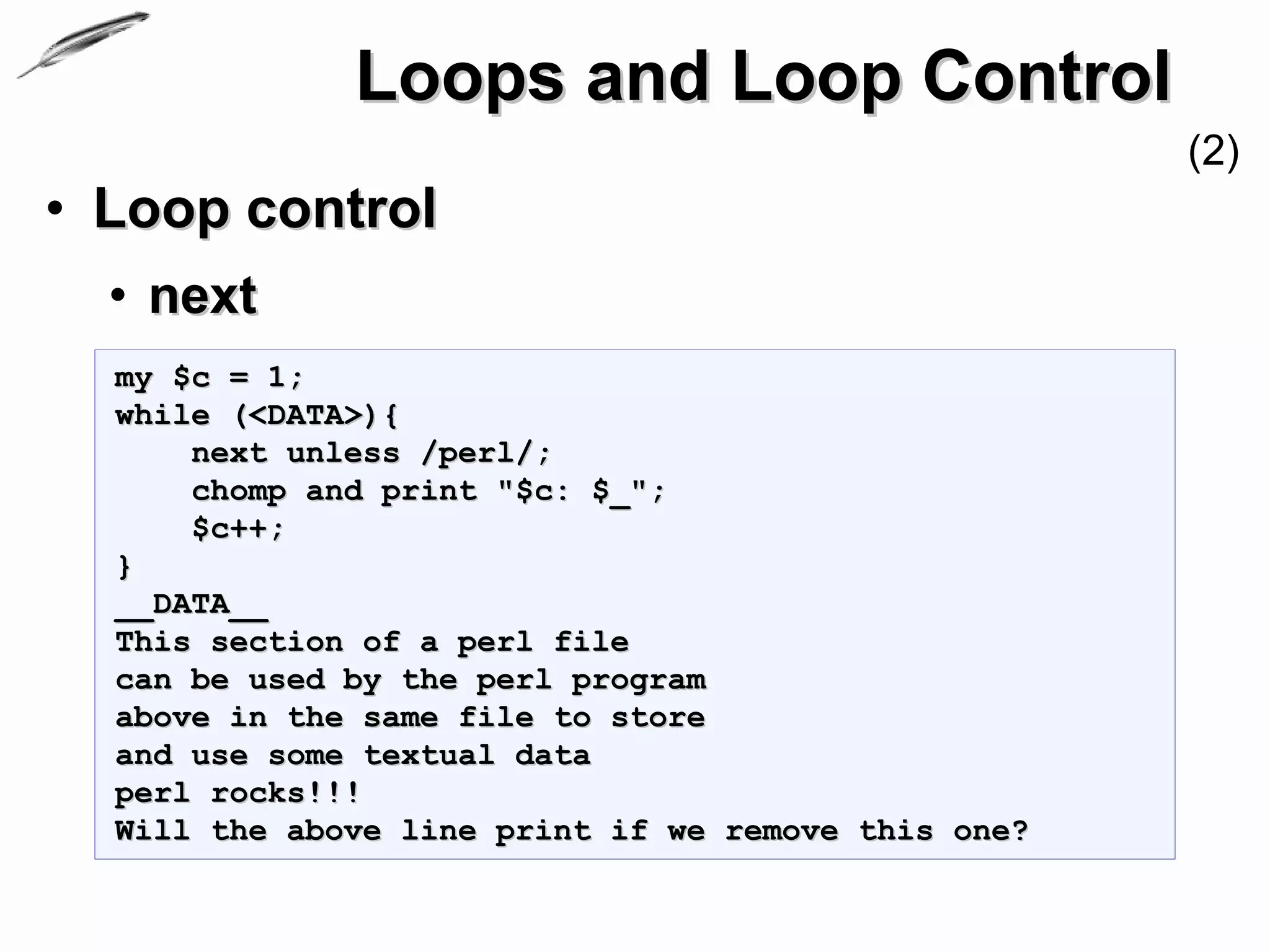 Loops and Loop Control
                                                     (2)
• Loop control
  • next
  my $c = 1;
  while (<DATA>){
      next unless /perl/;
      chomp and print "$c: $_";
      $c++;
  }
  __DATA__
  This section of a perl file
  can be used by the perl program
  above in the same file to store
  and use some textual data
  perl rocks!!!
  Will the above line print if we remove this one?
 