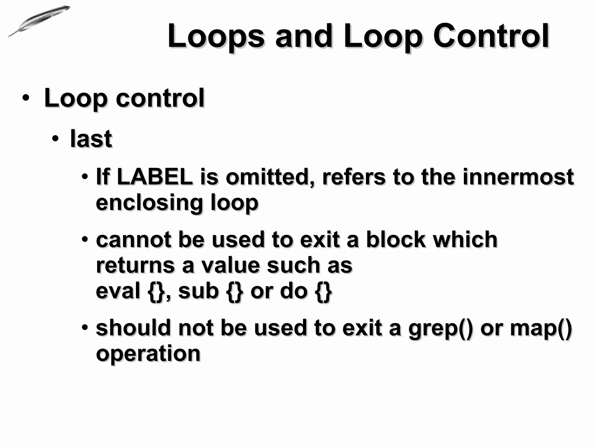 Loops and Loop Control
• Loop control
  • last
    • If LABEL is omitted, refers to the innermost
      enclosing loop
    • cannot be used to exit a block which
      returns a value such as
      eval {}, sub {} or do {}
    • should not be used to exit a grep() or map()
      operation
 