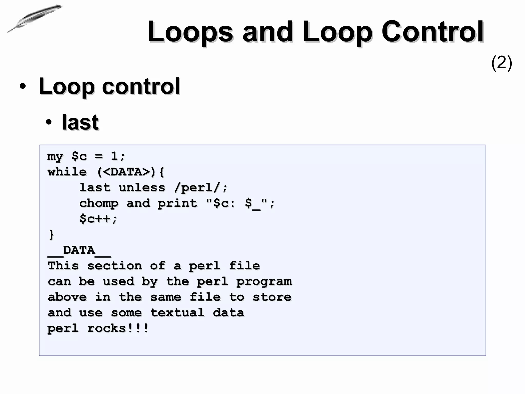 Loops and Loop Control
                                       (2)
• Loop control
  • last
  my $c = 1;
  while (<DATA>){
      last unless /perl/;
      chomp and print "$c: $_";
      $c++;
  }
  __DATA__
  This section of a perl file
  can be used by the perl program
  above in the same file to store
  and use some textual data
  perl rocks!!!
 