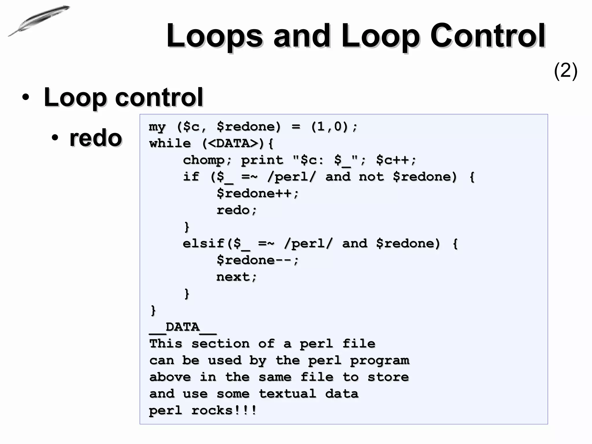 Loops and Loop Control
                                                     (2)
• Loop control
           my ($c, $redone) = (1,0);
  • redo   while (<DATA>){
               chomp; print "$c: $_"; $c++;
               if ($_ =~ /perl/ and not $redone) {
                    $redone++;
                    redo;
               }
               elsif($_ =~ /perl/ and $redone) {
                    $redone--;
                    next;
               }
           }
           __DATA__
           This section of a perl file
           can be used by the perl program
           above in the same file to store
           and use some textual data
           perl rocks!!!
 