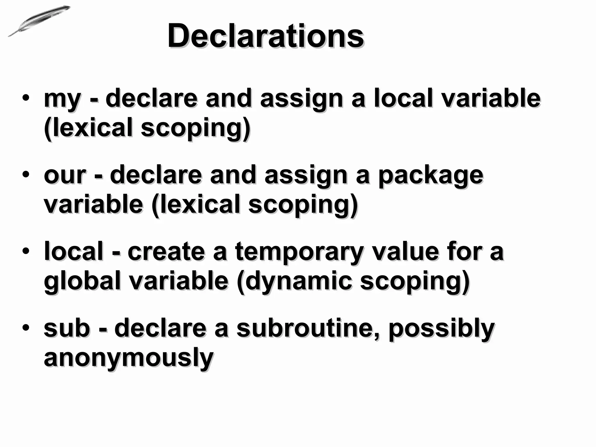 Declarations
• my - declare and assign a local variable
  (lexical scoping)
• our - declare and assign a package
  variable (lexical scoping)
• local - create a temporary value for a
  global variable (dynamic scoping)
• sub - declare a subroutine, possibly
  anonymously
 