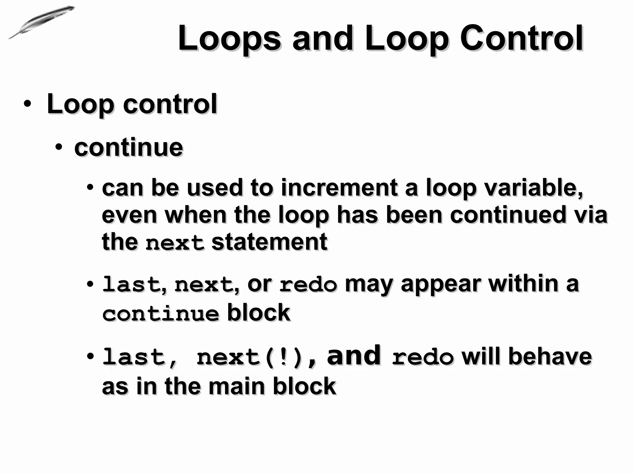 Loops and Loop Control
• Loop control
  • continue
    • can be used to increment a loop variable,
      even when the loop has been continued via
      the next statement
    • last, next, or redo may appear within a
      continue block
    • last, next(!), and redo will behave
     as in the main block
 