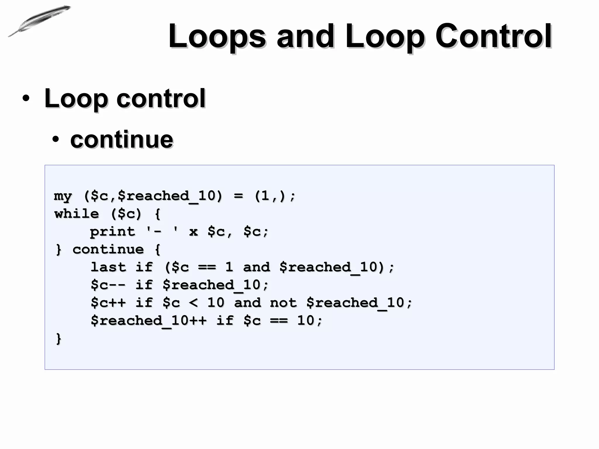 Loops and Loop Control
• Loop control
  • continue

  my ($c,$reached_10) = (1,);
  while ($c) {
      print '- ' x $c, $c;
  } continue {
      last if ($c == 1 and $reached_10);
      $c-- if $reached_10;
      $c++ if $c < 10 and not $reached_10;
      $reached_10++ if $c == 10;
  }
 