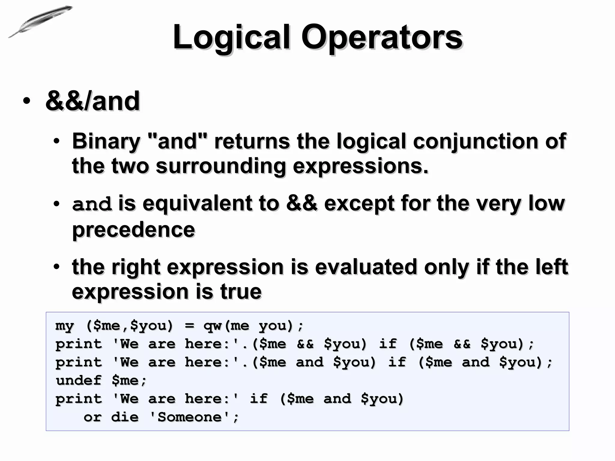 Logical Operators
• &&/and
  • Binary "and" returns the logical conjunction of
    the two surrounding expressions.
  • and is equivalent to && except for the very low
    precedence
  • the right expression is evaluated only if the left
    expression is true
  my ($me,$you) = qw(me you);
  print 'We are here:'.($me && $you) if ($me && $you);
  print 'We are here:'.($me and $you) if ($me and $you);
  undef $me;
  print 'We are here:' if ($me and $you)
     or die 'Someone';
 