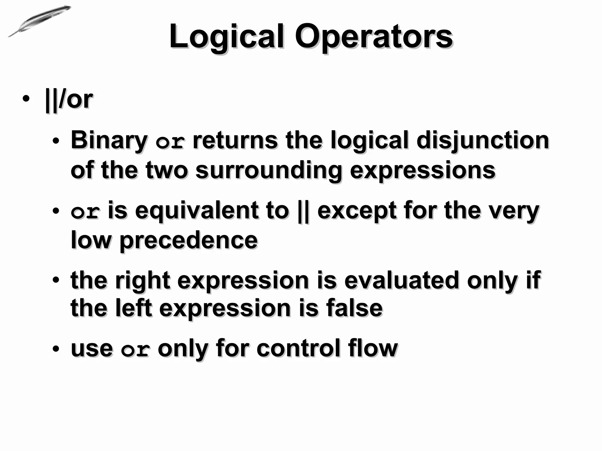 Logical Operators
• ||/or
  • Binary or returns the logical disjunction
    of the two surrounding expressions
  • or is equivalent to || except for the very
    low precedence
  • the right expression is evaluated only if
    the left expression is false
  • use or only for control flow
 
