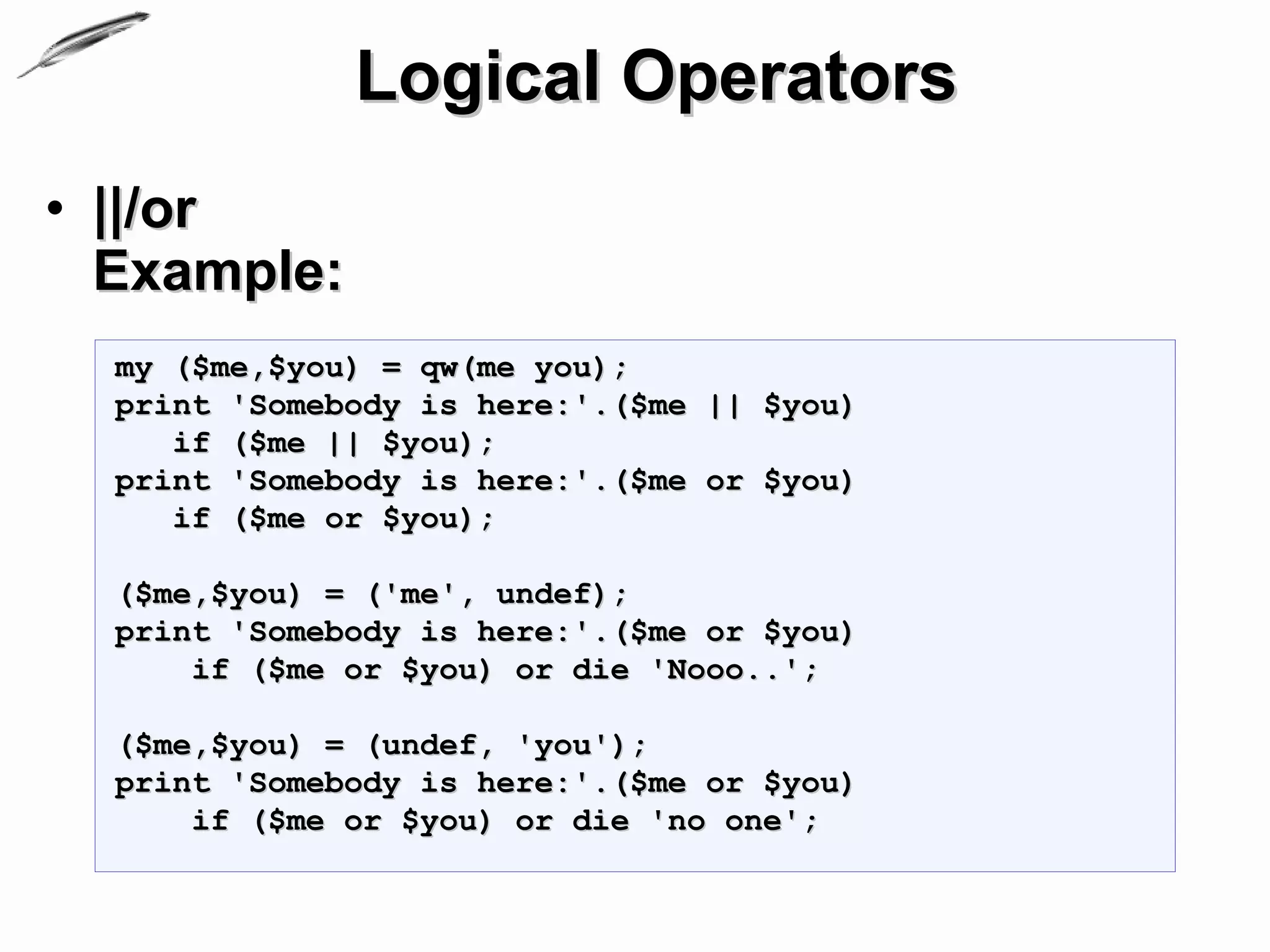 Logical Operators
• ||/or
  Example:
  my ($me,$you) = qw(me you);
  print 'Somebody is here:'.($me || $you)
     if ($me || $you);
  print 'Somebody is here:'.($me or $you)
     if ($me or $you);

  ($me,$you) = ('me', undef);
  print 'Somebody is here:'.($me or $you)
      if ($me or $you) or die 'Nooo..';

  ($me,$you) = (undef, 'you');
  print 'Somebody is here:'.($me or $you)
      if ($me or $you) or die 'no one';
 