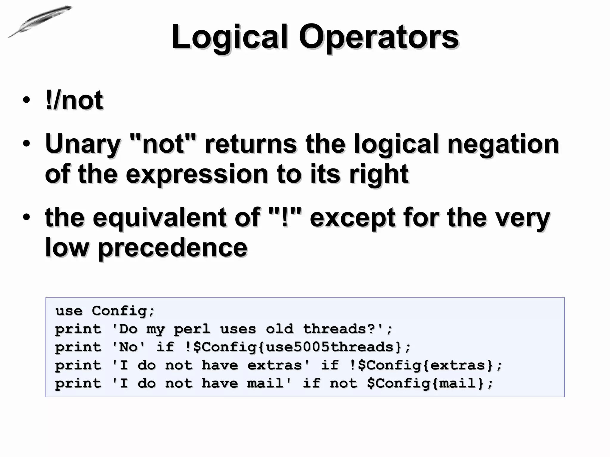 Logical Operators
• !/not
• Unary "not" returns the logical negation
  of the expression to its right
• the equivalent of "!" except for the very
  low precedence

  use Config;
  print 'Do my perl uses old threads?';
  print 'No' if !$Config{use5005threads};
  print 'I do not have extras' if !$Config{extras};
  print 'I do not have mail' if not $Config{mail};
 
