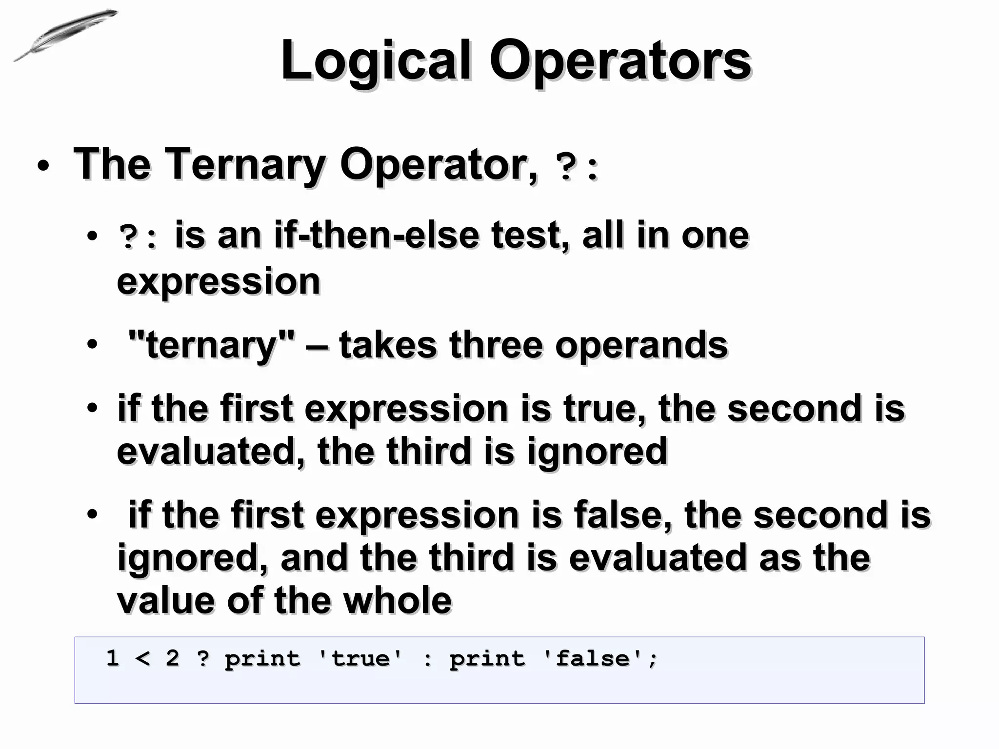 Logical Operators
• The Ternary Operator, ?:
  • ?: is an if-then-else test, all in one
    expression
  • "ternary" – takes three operands
  • if the first expression is true, the second is
    evaluated, the third is ignored
  • if the first expression is false, the second is
    ignored, and the third is evaluated as the
    value of the whole
   1 < 2 ? print 'true' : print 'false';
 
