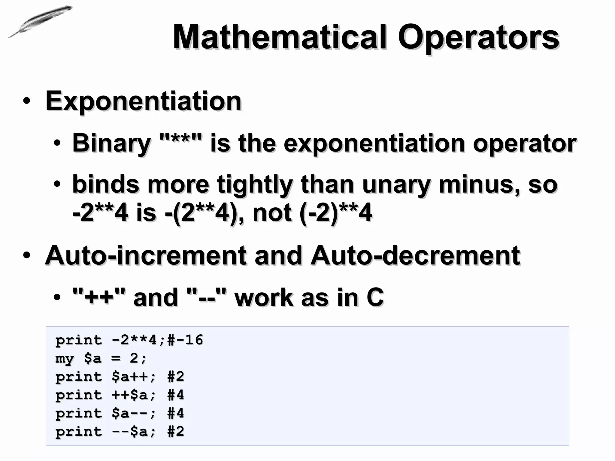 Mathematical Operators
• Exponentiation
  • Binary "**" is the exponentiation operator
  • binds more tightly than unary minus, so
    -2**4 is -(2**4), not (-2)**4
• Auto-increment and Auto-decrement
  • "++" and "--" work as in C
  print   -2**4;#-16
  my $a   = 2;
  print   $a++; #2
  print   ++$a; #4
  print   $a--; #4
  print   --$a; #2
 