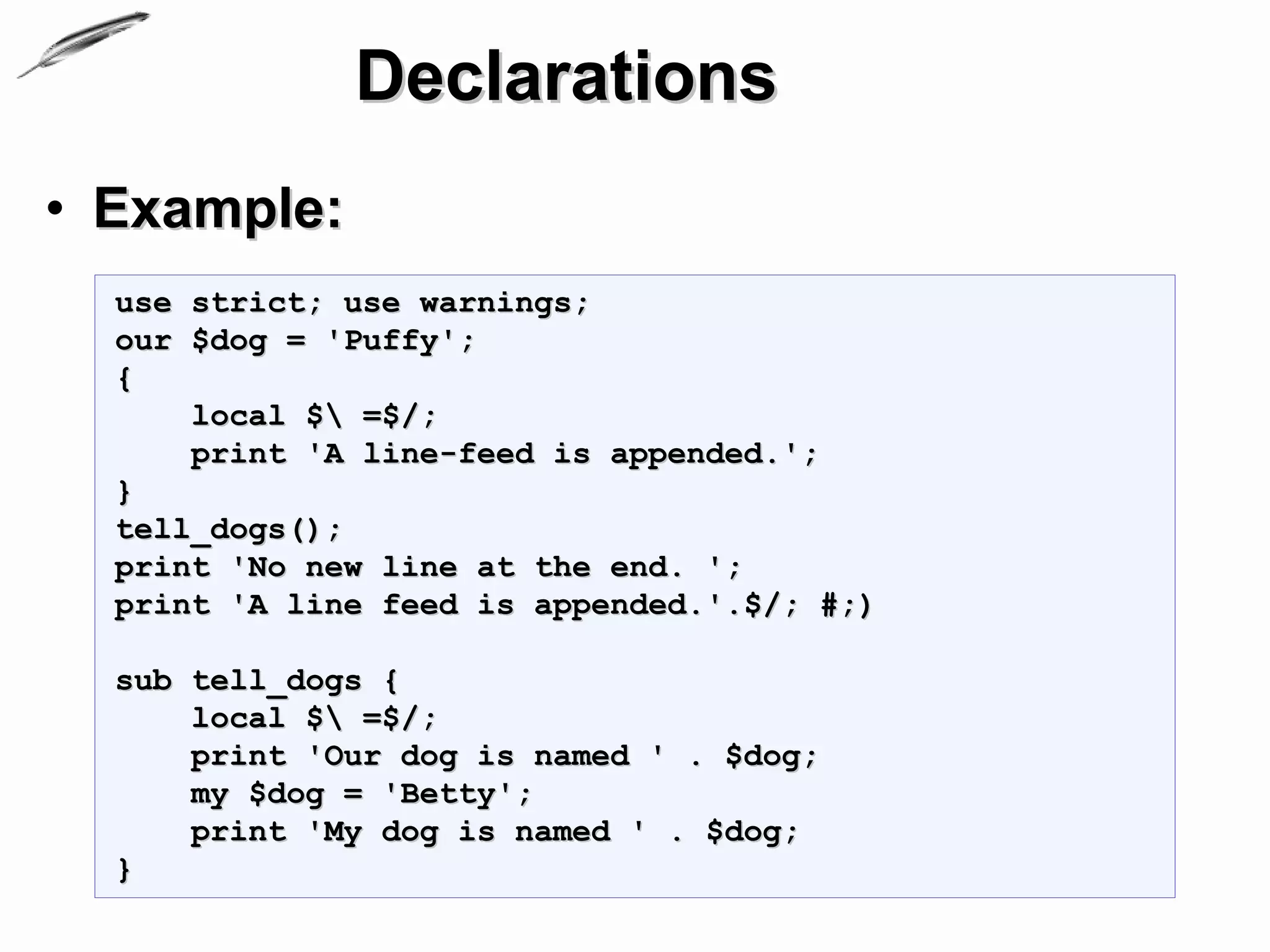 Declarations
• Example:
  use strict; use warnings;
  our $dog = 'Puffy';
  {
      local $ =$/;
      print 'A line-feed is appended.';
  }
  tell_dogs();
  print 'No new line at the end. ';
  print 'A line feed is appended.'.$/; #;)

  sub tell_dogs {
      local $ =$/;
      print 'Our dog is named ' . $dog;
      my $dog = 'Betty';
      print 'My dog is named ' . $dog;
  }
 