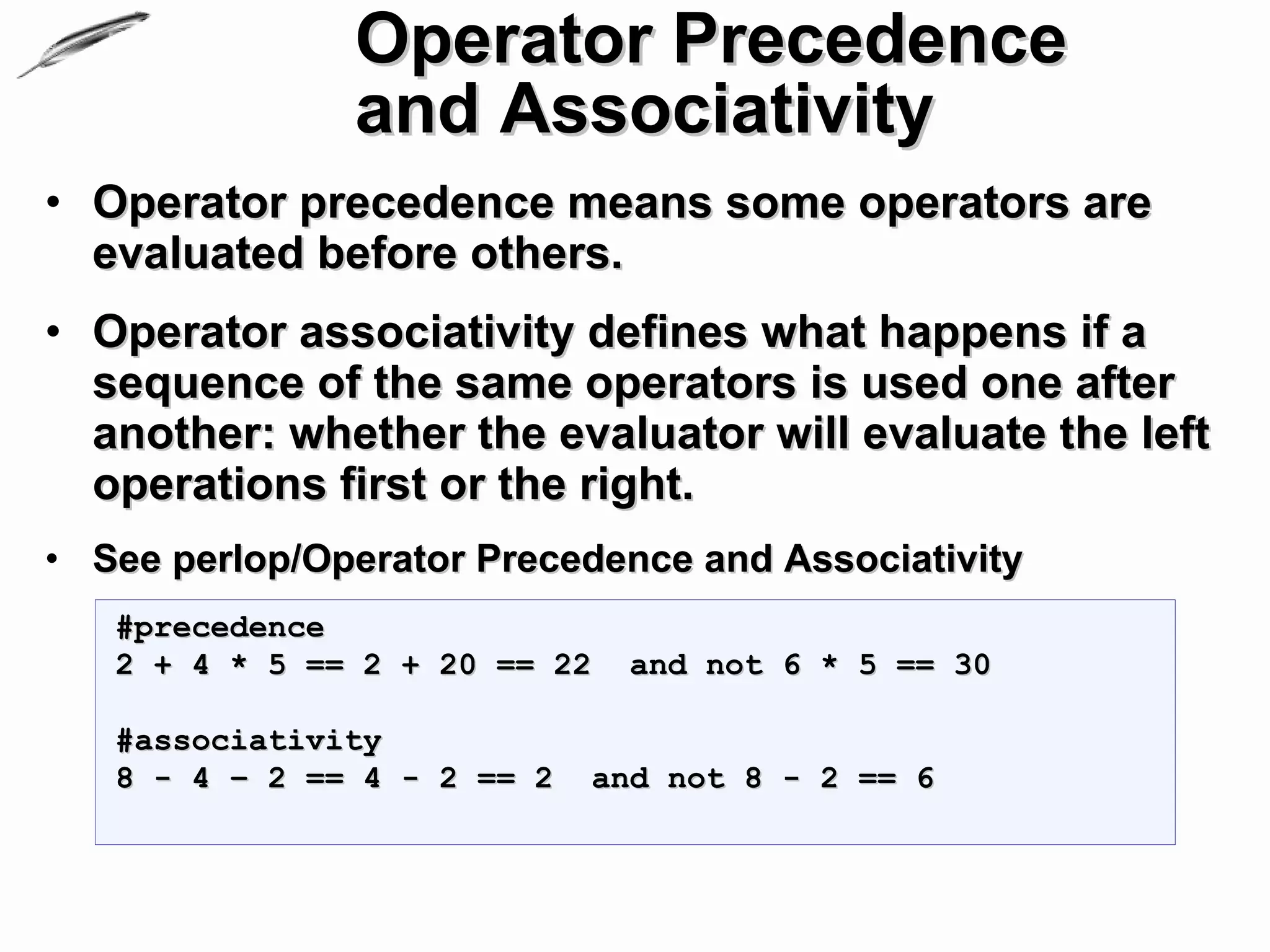 Operator Precedence
               and Associativity
• Operator precedence means some operators are
  evaluated before others.
• Operator associativity defines what happens if a
  sequence of the same operators is used one after
  another: whether the evaluator will evaluate the left
  operations first or the right.
• See perlop/Operator Precedence and Associativity
   #precedence
   2 + 4 * 5 == 2 + 20 == 22   and not 6 * 5 == 30

   #associativity
   8 - 4 – 2 == 4 - 2 == 2   and not 8 - 2 == 6
 